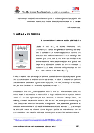 'I have always imagined the information space as something to which everyone has
                     immediate and intuitive access, and not just to browse, but to create.'


                                                                            Tim Berners-Lee.


6. Web 2.0 y el e-learning

                                         1. Definiendo el software social y la Web 2.0


                                 Desde    el   año   1927,   la   revista   americana   TIME
                                 MAGAZINE ha venido designando al "personaje del año"
                                 para la portada de un número especial que se edita con
                                 motivo de esta tradicional elección. El título se otorga a la
                                 persona que, "para bien o para mal," los editores de la
                                 revista creen que ha causado el impacto más grande a lo
                                 largo de lo acontecido durante el año en cuestión. A
                                 finales de 2006, TIME proclama como personaje del año
                                 a ”ti” (Time's Person of the Year: “You” 18).


Como ya hemos visto en el capítulo anterior, con esta elección dejaron patente que el
año 2006 había sido el año del “usuario de la Web”, es decir, la persona que participa
activamente en Internet en lugares como MySpace, YouTube, los Blogs, la Wikipedia,
etc., en otras palabras, el “usuario de la generación Web 2.0”.


Partiendo de esta base, ¿cómo podemos definir la Web 2.0? Probablemente como una
nueva Red o el resultado de la evolución de la propia Internet aunque el propio término
“Web 2.0” ha sido registrado por sus creadores, la editorial O'Reilly Media. Tim
O'Reilly, fundador de la citada editorial, crea en 1993 del primer portal comercial y en
1998 colabora en definición del término 'Código libre'. Pero, realmente, por lo que es
conocido mundialmente es por haber inventado el concepto de Web 2.0, que designa
la evolución actual de Internet hacia mayores grados de interactividad con un
funcionamiento cada vez más sencillo e intuitivo y con la web como elemento central.


18
     http://www.time.com/time/magazine/article/0,9171,1569514,00.html

______________________________________________________________________
Asociación Nacional de Empresas de Internet, ANEI                 125
 