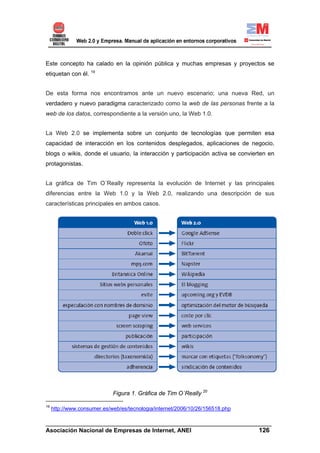 Este concepto ha calado en la opinión pública y muchas empresas y proyectos se
etiquetan con él. 19


De esta forma nos encontramos ante un nuevo escenario; una nueva Red, un
verdadero y nuevo paradigma caracterizado como la web de las personas frente a la
web de los datos, correspondiente a la versión uno, la Web 1.0.


La Web 2.0 se implementa sobre un conjunto de tecnologías que permiten esa
capacidad de interacción en los contenidos desplegados, aplicaciones de negocio,
blogs o wikis, donde el usuario, la interacción y participación activa se convierten en
protagonistas.


La gráfica de Tim O´Really representa la evolución de Internet y las principales
diferencias entre la Web 1.0 y la Web 2.0, realizando una descripción de sus
características principales en ambos casos.




                             Figura 1. Gráfica de Tim O´Really 20

19
     http://www.consumer.es/web/es/tecnologia/internet/2006/10/26/156518.php

______________________________________________________________________
Asociación Nacional de Empresas de Internet, ANEI                 126
 