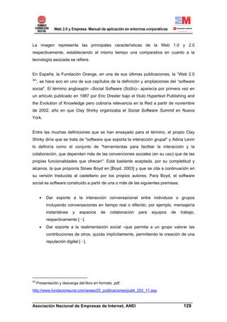 La imagen representa las principales características de la Web 1.0 y 2.0
respectivamente, estableciendo al mismo tiempo una comparativa en cuanto a la
tecnología asociada se refiere.


En España, la Fundación Orange, en una de sus últimas publicaciones, la “Web 2.0
22
     ”, se hace eco en uno de sus capítulos de la definición y ampliaciones del “software
social”. El término anglosajón –Social Software (SoSo)– aparecía por primera vez en
un artículo publicado en 1987 por Eric Drexler bajo el título Hypertext Publishing and
the Evolution of Knowledge pero cobraría relevancia en la Red a partir de noviembre
de 2002, año en que Clay Shirky organizaba el Social Software Summit en Nueva
York.


Entre las muchas definiciones que se han ensayado para el término, el propio Clay
Shirky diría que se trata de "software que soporta la interacción grupal" y Adina Levin
lo definiría como el conjunto de "herramientas para facilitar la interacción y la
colaboración, que dependen más de las convenciones sociales (en su uso) que de las
propias funcionalidades que ofrecen". Está bastante aceptada, por su completitud y
alcance, la que proponía Stowe Boyd en [Boyd, 2003] y que se cita a continuación en
su versión traducida al castellano por los propios autores. Para Boyd, el software
social es software construido a partir de una o más de las siguientes premisas:


       •   Dar soporte a la interacción conversacional entre individuos o grupos
           incluyendo conversaciones en tiempo real o diferido, por ejemplo, mensajería
           instantánea     y   espacios    de   colaboración   para   equipos   de   trabajo,
           respectivamente [···].
       •   Dar soporte a la realimentación social –que permita a un grupo valorar las
           contribuciones de otros, quizás implícitamente, permitiendo la creación de una
           reputación digital [···].




22
     Presentación y descarga del libro en formato .pdf:
http://www.fundacionauna.com/areas/25_publicaciones/publi_253_11.asp

______________________________________________________________________
Asociación Nacional de Empresas de Internet, ANEI                 129
 