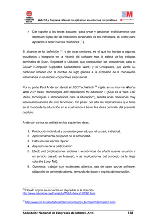 •   Dar soporte a las redes sociales –para crear y gestionar explícitamente una
          expresión digital de las relaciones personales de los individuos, así como para
          ayudarlos a crear nuevas relaciones [···].


                                  23
El alcance de tal definición       , y de otras similares, es el que ha llevado a algunos
estudiosos a integrarlo en la historia del software tras la estela de los trabajos
seminales de Bush, Engelbart o Licklider, que constituirían los precedentes para el
CSCW (Computer Supported Collaborative Work) y el Groupware, que viviría su
particular renacer con el cambio de siglo gracias a la explosión de la mensajería
instantánea en el entorno corporativo empresarial.


Por su parte, Paul Anderson desde el JISC TechWacth 24 inglés, en su informe What is
Web 2.0? Ideas, technologies and implications for education (“¿Qué es la Web 2.0?
Ideas, tecnologías e implicaciones para la educación”), realiza unas reflexiones muy
interesantes acerca de este fenómeno. Sin pasar por alto las implicaciones que tiene
en el mundo de la educación en el cual vamos a basar las ideas centrales del presente
capítulo.


Anderson centra su análisis en las siguientes ideas:

      1. Producción individual y contenido generado por el usuario individual.
      2. Aprovechamiento del poder de la comunidad.
      3. Datos en una escala “épica”.
      4. Arquitectura de la participación.
      5. Efecto red (implicaciones sociales y económicas de añadir nuevos usuarios a
          un servicio basado en Internet), y las implicaciones del concepto de la larga
          cola (the Long Tail).
      6. Openness: trabajar con estándares abiertos, uso de open source software,
          utilización de contenido abierto, remezcla de datos y espíritu de innovación.




23
   El texto original se encuentra un disponible en la dirección:
http://www.islandone.org/Foresight/WebEnhance/HPEK1.html

24
     http://www.jisc.ac.uk/whatwedo/services/services_techwatch/techwatch.aspx

______________________________________________________________________
Asociación Nacional de Empresas de Internet, ANEI                 130
 