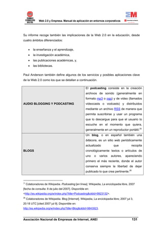 Su informe recoge también las implicaciones de la Web 2.0 en la educación, desde
cuatro ámbitos diferenciados:


       •   la enseñanza y el aprendizaje,
       •   la investigación académica,
       •   las publicaciones académicas, y,
       •   las bibliotecas.


Paul Anderson también define algunos de los servicios y posibles aplicaciones clave
de la Web 2.0 como los que se detallan a continuación.

                                                       El podcasting consiste en la creación
                                                       archivos de sonido (generalmente en
                                                       formato mp3 o ogg) y de video (llamados
AUDIO BLOGGING Y PODCASTING                            videocasts o vodcasts) y distribuidos
                                                       mediante un archivo RSS de manera que
                                                       permita suscribirse y usar un programa
                                                       que lo descargue para que el usuario lo
                                                       escuche en el momento que quiera,
                                                       generalmente en un reproductor portátil.25
                                                       Un blog, o en español también una
                                                       bitácora, es un sitio web periódicamente
                                                       actualizado            que            recopila
BLOGS                                                  cronológicamente textos o artículos de
                                                       uno    o   varios    autores,    apareciendo
                                                       primero el más reciente, donde el autor
                                                       conserva siempre la libertad de dejar
                                                       publicado lo que crea pertinente.26


25
     Colaboradores de Wikipedia. Podcasting [en línea]. Wikipedia, La enciclopedia libre, 2007
[fecha de consulta: 8 de julio del 2007]. Disponible en:
<http://es.wikipedia.org/w/index.php?title=Podcasting&oldid=9923132>.
26
     Colaboradores de Wikipedia. Blog [Internet]. Wikipedia, La enciclopedia libre; 2007 jul 3,
20:18 UTC [cited 2007 jul 9]. Disponible en:
http://es.wikipedia.org/w/index.php?title=Blog&oldid=9843923.

______________________________________________________________________
Asociación Nacional de Empresas de Internet, ANEI                 131
 