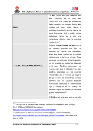 Un wiki (o una wiki) (del hawaiano wiki
                                                       wiki,    «rápido»)        es      un      sitio     web
                                                       colaborativo que puede ser editado por
                                                       varios usuarios. Los usuarios de una wiki
WIKIS                                                  pueden      así     crear,      editar,    borrar     o
                                                       modificar el contenido de una página, de
                                                       forma interactiva, fácil y rápida; dichas
                                                       facilidades       hacen      de     la     wiki     una
                                                       herramienta efectiva para la escritura
                                                       colaborativa.27
                                                       Sistema de marcadores sociales donde
                                                       los     usuarios    guardan        una      lista    de
                                                       recursos de Internet que consideran
                                                       útiles. Las listas pueden ser accesibles
                                                       públicamente o de forma privada. Otras
                                                       personas con intereses similares pueden
                                                       ver los enlaces por categorías, etiquetas
TAGGING Y BOOKMARKING SOCIAL                           o al azar. También categorizan los
                                                       recursos con tags o 'etiquetas' que son
                                                       palabras asignadas por los usuarios
                                                       relacionados con el recurso. La mayoría
                                                       de los servicios de marcadores sociales
                                                       permiten      que    los       usuarios      busquen
                                                       marcadores asociados a determinadas
                                                       tags y clasifiquen en un ranking los
                                                       recursos según el número de usuarios
                                                       que los han marcado.28

                                                       El RSS no es otra cosa que un sencillo


27
     Colaboradores de Wikipedia. Wiki [Internet]. Wikipedia, La enciclopedia libre; 2007 jul 8,
21:47 UTC [cited 2007 jul 9]. Disponible en:
http://es.wikipedia.org/w/index.php?title=Wiki&oldid=9935567.
28
     Colaboradores de Wikipedia, "Marcador social," Wikipedia, La enciclopedia libre,
http://es.wikipedia.org/w/index.php?title=Marcador_social&oldid=7949406 (descargado 9 de
julio de 2007).

______________________________________________________________________
Asociación Nacional de Empresas de Internet, ANEI                 132
 