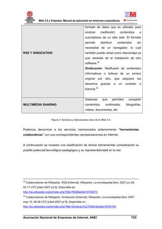 formato de datos que es utilizado para
                                                         sindicar      (redifundir)        contenidos      a
                                                         suscriptores de un sitio web. El formato
                                                         permite       distribuir        contenidos       sin
                                                         necesidad de un navegador, lo cual
RSS Y SINDICATION                                        también puede verse como desventaja ya
                                                         que necesita de la instalación de otro
                                                         software.29
                                                         Sindicación: Redifusión de contenidos
                                                         informativos o lúdicos de un emisor
                                                         original    por    otro,    que      adquiere    los
                                                         derechos      gracias       a   un    contrato    o
                                                         licencia.30


                                                         Sistemas          que      permiten      compartir
MULTIMEDIA SHARING                                       contenidos         multimedia;         fotografías,
                                                         videos, documentos, etc.


                          Figura 4. Servicios y Aplicaciones clave de la Web 2.0.



Podemos denominar a los servicios mencionados anteriormente “herramientas
colaborativas” con sus correspondientes representaciones en Internet.


A continuación se muestra una clasificación de dichas herramientas considerando su
posible potencial tecnológico-pedagógico y su representatividad en la red.




29
     Colaboradores de Wikipedia. RSS [Internet]. Wikipedia, La enciclopedia libre; 2007 jun 28,
03:17 UTC [cited 2007 jul 9]. Disponible en:
http://es.wikipedia.org/w/index.php?title=RSS&oldid=9739573.
30
     Colaboradores de Wikipedia. Sindicación [Internet]. Wikipedia, La enciclopedia libre; 2007
may 15, 08:36 UTC [cited 2007 jul 9]. Disponible en:
http://es.wikipedia.org/w/index.php?title=Sindicaci%C3%B3n&oldid=8791476.

______________________________________________________________________
Asociación Nacional de Empresas de Internet, ANEI                 133
 