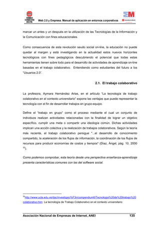marcar un antes y un después en la utilización de las Tecnologías de la Información y
la Comunicación con fines educacionales.


Como consecuencia de esta revolución seudo social on-line, la educación no puede
quedar al margen y está investigando en la actualidad estos nuevos horizontes
tecnológicos con fines pedagógicos descubriendo el potencial que todas estas
herramientas tienen sobre todo para el desarrollo de actividades de aprendizaje on-line
basadas en el trabajo colaborativo. Entendiendo como estudiantes del futuro a los
“Usuarios 2.0”.


                                                            2.1. El trabajo colaborativo


La profesora, Aymara Hernández Arias, en el artículo “La tecnología de trabajo
colaborativo en el contexto universitario” expone las ventajas que puede representar la
tecnología con el fin de desarrollar trabajos en grupo-equipo.

Define el “trabajo en grupo” como el proceso mediante el cual un conjunto de
individuos realizan actividades relacionadas con la finalidad de lograr un objetivo
específico, cumplir una meta o compartir una ideología común. Dichas actividades
implican una acción colectiva y la realización de trabajos colaborativos. Según la teoría
más reciente, el trabajo colaborativo persigue "...el desarrollo de conocimiento
compartido, la aceleración de los flujos de información, la coordinación de los flujos de
recursos para producir economías de costos y tiempos" (Díaz, Ángel, pág. 10, 2000
32
     ).


Como podemos comprobar, esta teoría desde una perspectiva enseñanza-aprendizaje
presenta características comunes con las del software social.




32
 http://www.ucla.edu.ve/dac/investigaci%F3n/compendium6/Tecnologia%20de%20trabajo%20
colaborativo.htm La tecnología de Trabajo Colaborativo en el contexto universitario


______________________________________________________________________
Asociación Nacional de Empresas de Internet, ANEI                 135
 