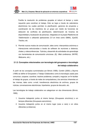 Facilita la resolución de problemas grupales al reducir el tiempo y costo
         requerido para coordinar el trabajo. Esto se logra a través de calendarios
         electrónicos los cuales permiten la planificación, gerencia de proyectos y
         coordinación de los miembros de un grupo por medio de funciones de
         detección de conflictos de planificación, determinación de horarios de
         disponibilidad y localización de personas. Integrados en la propia Plataforma de
         Teleformación o utilizando aplicaciones 2.0 en línea como GMAIL, EyeOS,
         Tractics, etc.


   5. Permite nuevos modos de comunicación, tales como: intercambios anónimos e
         interacciones estructuradas a través de software de reuniones a distancia,
         chateo y videoconferencias. Tutorías y desarrollo de actividades de aprendizaje
         con herramientas de comunicación síncronas. (Ej.: Web conference, SKYPE,
         Webcams, etc.).


 2.1.2. Conceptos relacionados con tecnología del groupware o tecnología
                                                             de trabajo colaborativo

A partir de los conceptos suministrados por Brinck (1999), Conklin (2000) y Skyrme
(1999) se define el Groupware o Trabajo Colaborativo como la tecnología usada para
comunicar, cooperar, coordinar, resolver problemas, competir y negociar; en fin facilitar
el trabajo de grupos, a través de redes de computadoras y los servicios inherentes en
las mismas, tales como: e-mail, transferencia electrónica de archivos, grupos de
noticias, conversaciones electrónicas, hipertextos, grupos de discusión, etc.


Las tecnologías de trabajo colaborativo se categorizan en dos dimensiones (Brinck,
1999):


   1. Usuarios trabajando juntos al mismo tiempo (Groupware sincrónico) o en
         tiempos diferentes (Groupware asincrónico).
   2. Usuarios trabajando juntos en el mismo lugar (cara a cara) o en sitios
         diferentes (a distancia).




______________________________________________________________________
Asociación Nacional de Empresas de Internet, ANEI                 137
 