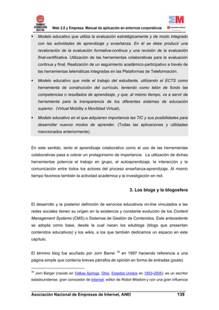 Modelo educativo que utiliza la evaluación estratégicamente y de modo integrado
      con las actividades de aprendizaje y enseñanza. En él se debe producir una
      revaloración de la evaluación formativa-continua y una revisión de la evaluación
      final-certificativa. Utilización de las herramientas colaborativas para la evaluación
      continua y final. Realización de un seguimiento académico-participativo a través de
      las herramientas telemáticas integradas en las Plataformas de Teleformación.

      Modelo educativo que mide el trabajo del estudiante, utilizando el ECTS como
      herramienta de construcción del currículo, teniendo como telón de fondo las
      competencias o resultados de aprendizaje, y que, al mismo tiempo, va a servir de
      herramienta para la transparencia de los diferentes sistemas de educación
      superior. (Virtual Mobility o Movilidad Virtual).

      Modelo educativo en el que adquieren importancia las TIC y sus posibilidades para
      desarrollar nuevos modos de aprender. (Todas las aplicaciones y utilidades
      mencionados anteriormente).



En este sentido, tanto el aprendizaje colaborativo como el uso de las herramientas
colaborativas pasa a cobrar un protagonismo de importancia. La utilización de dichas
herramientas potencia el trabajo en grupo, el autoaprendizaje, la interacción y la
comunicación entre todos los actores del proceso enseñanza-aprendizaje. Al mismo
tiempo favorece también la actividad académica y la investigación en red.


                                                              3. Los blogs y la blogosfera


El desarrollo y la posterior definición de servicios educativos on-line vinculados a las
redes sociales tienen su origen en la existencia y constante evolución de los Content
Management Systems (CMS) o Sistemas de Gestión de Contenidos. Este antecedente
se adopta como base, desde la cual nacen los edublogs (blogs que presentan
contenidos educativos) y los wikis, a los que también dedicamos un espacio en este
capítulo.


                                                     35
El término blog fue acuñado por Jorn Barrer               en 1997 haciendo referencia a una
página simple que contenía breves párrafos de opinión en forma de entradas (posts)

35
     Jorn Barger (nacido en Yellow Springs, Ohio, Estados Unidos en 1953-2005), es un escritor
estadounidense, gran conocedor de Internet, editor de Robot Wisdom y con una gran influencia

______________________________________________________________________
Asociación Nacional de Empresas de Internet, ANEI                 139
 