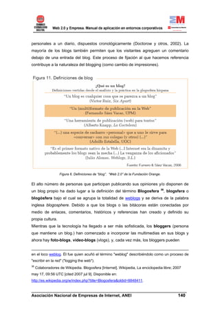 personales a un diario, dispuestos cronológicamente (Doctorow y otros, 2002). La
mayoría de los blogs también permiten que los visitantes agreguen un comentario
debajo de una entrada del blog. Este proceso de fijación al que hacemos referencia
contribuye a la naturaleza del blogging (como cambio de impresiones).




                   Figura 6. Definiciones de “blog”. “Web 2.0” de la Fundación Orange.


El alto número de personas que participan publicando sus opiniones y/o disponen de
                                                                                         36
un blog propio ha dado lugar a la definición del término Blogosfera                       , blogsfera o
blogósfera bajo el cual se agrupa la totalidad de weblogs y se deriva de la palabra
inglesa blogosphere. Debido a que los blogs o las bitácoras están conectadas por
medio de enlaces, comentarios, históricos y referencias han creado y definido su
propia cultura.
Mientras que la tecnología ha llegado a ser más sofisticada, los bloggers (persona
que mantiene un blog.) han comenzado a incorporar las multimedias en sus blogs y
ahora hay foto-blogs, video-blogs (vlogs), y, cada vez más, los bloggers pueden


en el loco weblog. Él fue quien acuñó el término "weblog" describiéndolo como un proceso de
"escribir en la red" ("logging the web").
36
     Colaboradores de Wikipedia. Blogosfera [Internet]. Wikipedia, La enciclopedia libre; 2007
may 17, 09:56 UTC [cited 2007 jul 9]. Disponible en:
http://es.wikipedia.org/w/index.php?title=Blogosfera&oldid=8848411.

______________________________________________________________________
Asociación Nacional de Empresas de Internet, ANEI                 140
 