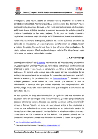 investigación, Jaap Favier, resalta sin embargo que lo importante no es tanto la
cantidad como la calidad. "Son la vanguardia, y su influencia no deja de crecer". Favier
explica cómo las dinámicas de grupo se han vuelto esenciales gracias a la tecnología.
Valiéndose de una anécdota sucedida a un amigo suyo dueño de un hotel, mostró la
creciente importancia de las redes sociales. Contó como un simple comentario
negativo en una web de viajes, hizo bajar un 30% las reservas en ese establecimiento.

Para Favier, una minoría de blogueros, sobre un 7%, son los auténticos creadores de
contenido, los innovadores. Un segundo grupo de tamaño similar, los críticos, revisan
y mejoran lo creado. En una tercera fase, le toca el turno a los recolectores. Su
misión es la de recoger y difundir por la red el nuevo material. Por último, la gran masa
de lectores, los pasivos, reciben la información.

                                                                         3.1. Los edublogs

                            39
El enfoque tradicional           del e-learning ha sido el uso de Virtual Learning Environment
(VLE) (en español, Entornos Virtuales de Aprendizaje), software que con frecuencia es
engorroso y caro, y que tiende a estructurarse en torno a materias, horarios y
exámenes. En general, este enfoque está más guiado por las necesidades de las
instituciones que por las de los aprendices. En respuesta a eso ha surgido una visión
                                                                         40
llamada el e-learning 2.0 (termino acuñado por Stephen Downes                 ) se queda con el
enfoque ‘pequeñas partes unidas de forma natural’ que combina el uso de
herramientas y servicios web que, siendo diferentes, son complementarias. Por
ejemplo, blogs, wikis y otro tipo de software social que da soporte a comunidades de
aprendizaje ad-hoc.

En este contexto, los blogs están encontrando un lugar cada vez más importante en
educación (tanto en los colegios como en la universidad), y no sólo porque el software
asociado elimina las barreras técnicas para escribir y publicar on-line, sino también
porque el formato “diario”, en forma de una bitácora anima a los estudiantes a
conservar una grabación de su propio pensamiento en un determinado espacio de
tiempo. Los edublogs, por supuesto, también facilitan la retroalimentación crítica como
consecuencia de los comentarios de los lectores, que pueden provenir de los
profesores, compañeros, padres o de una amplia audiencia. El uso de los blogs por

39
     http://es.wikipedia.org/wiki/Edublog
40
     Página personal de Stephen Downes http://www.downes.ca/

______________________________________________________________________
Asociación Nacional de Empresas de Internet, ANEI                 142
 