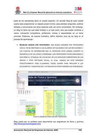 parte de los estudiantes tiene un amplio espectro. Un sencillo blog de autor puede
usarse para proporcionar un espacio propio on-line, para plantear preguntas, publicar
trabajos y comunicarse con otros espacios web, así como comentarlos. Sin embargo,
un blog no tiene por qué estar limitado a un solo autor, sino que puede combinar a
varios, incluyendo compañeros, profesores, tutores o especialistas en un tema
concreto. Podemos, de manera ilustrativa, definir distintos usos de los blog en el
proceso de aprendizaje:


   •   EDUBLOG USADOS POR PROFESORES: SON BLOGS CREADOS POR PROFESORES
       CON EL FIN DE MANTENER A LOS ALUMNOS ACTUALIZADOS CON LAS REFLEXIONES Y

       LAS FUENTES DE INFORMACIÓN QUE EL PROFESOR ESTÁ USANDO DURANTE EL

       DESARROLLO DE UN CURSO O PROGRAMA.        LOS PROFESORES ESTÁN EMPEZANDO A
       EXPLORAR EL POTENCIAL DE LOS BLOGS, DE LOS SERVICIOS COMPARTIDOS DE LOS

       MEDIOS Y OTRO SOFTWARE SOCIAL, EL CUAL, AUNQUE NO ESTÉ DISEÑADO

       ESPECÍFICAMENTE PARA E-LEARNING, PUEDE USARSE PARA IMPULSAR A LOS

       ESTUDIANTES Y CREAR NUEVAS Y ESTIMULANTES OPORTUNIDADES DE APRENDIZAJE.




                          FIGURA 8. EDUBLOG PARA USO DEL PROFESOR.


Blog usado por un profesor para documentar sus asignaturas de física y química
http://fisica-quimica.blogspot.com/

______________________________________________________________________
Asociación Nacional de Empresas de Internet, ANEI                 143
 