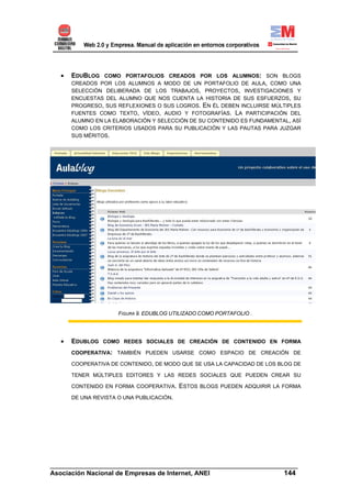 •   EDUBLOG COMO PORTAFOLIOS CREADOS POR LOS ALUMNOS: SON BLOGS
       CREADOS POR LOS ALUMNOS A MODO DE UN PORTAFOLIO DE AULA, COMO UNA
       SELECCIÓN DELIBERADA DE LOS TRABAJOS, PROYECTOS, INVESTIGACIONES Y
       ENCUESTAS DEL ALUMNO QUE NOS CUENTA LA HISTORIA DE SUS ESFUERZOS, SU
       PROGRESO, SUS REFLEXIONES O SUS LOGROS. EN ÉL DEBEN INCLUIRSE MÚLTIPLES
       FUENTES COMO TEXTO, VÍDEO, AUDIO Y FOTOGRAFÍAS. LA PARTICIPACIÓN DEL
       ALUMNO EN LA ELABORACIÓN Y SELECCIÓN DE SU CONTENIDO ES FUNDAMENTAL, ASÍ
       COMO LOS CRITERIOS USADOS PARA SU PUBLICACIÓN Y LAS PAUTAS PARA JUZGAR
       SUS MÉRITOS.




                      FIGURA 9. EDUBLOG UTILIZADO COMO PORTAFOLIO .




   •   EDUBLOG COMO REDES SOCIALES DE CREACIÓN DE CONTENIDO EN FORMA
       COOPERATIVA: TAMBIÉN PUEDEN USARSE COMO ESPACIO DE CREACIÓN DE

       COOPERATIVA DE CONTENIDO, DE MODO QUE SE USA LA CAPACIDAD DE LOS BLOG DE

       TENER MÚLTIPLES EDITORES Y LAS REDES SOCIALES QUE PUEDEN CREAR SU

       CONTENIDO EN FORMA COOPERATIVA.     ESTOS BLOGS PUEDEN ADQUIRIR LA FORMA
       DE UNA REVISTA O UNA PUBLICACIÓN.




______________________________________________________________________
Asociación Nacional de Empresas de Internet, ANEI                 144
 