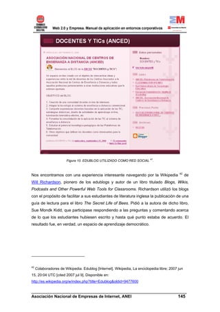 Figura 10. EDUBLOG UTILIZADO COMO RED SOCIAL 41.


                                                                                            42
Nos encontramos con una experiencia interesante navegando por la Wikipedia                        de
Will Richardson, pionero de los edublogs y autor de un libro titulado Blogs, Wikis,
Podcasts and Other Powerful Web Tools for Classrooms. Richardson utilizó los blogs
con el propósito de facilitar a sus estudiantes de literatura inglesa la publicación de una
guía de lectura para el libro The Secret Life of Bees. Pidió a la autora de dicho libro,
Sue Mondk Kidd, que participase respondiendo a las preguntas y comentando acerca
de lo que los estudiantes hubiesen escrito y hasta qué punto estaba de acuerdo. El
resultado fue, en verdad, un espacio de aprendizaje democrático.




42
     Colaboradores de Wikipedia. Edublog [Internet]. Wikipedia, La enciclopedia libre; 2007 jun
15, 20:04 UTC [cited 2007 jul 9]. Disponible en:
http://es.wikipedia.org/w/index.php?title=Edublog&oldid=9477600

______________________________________________________________________
Asociación Nacional de Empresas de Internet, ANEI                 145
 
