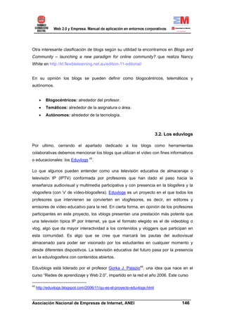 Otra interesante clasificación de blogs según su utilidad la encontramos en Blogs and
Community – launching a new paradigm for online community? que realiza Nancy
White en http://kt.flexiblelearning.net.au/edition-11-editorial/


En su opinión los blogs se pueden definir como blogocéntricos, telemáticos y
autónomos.


      •   Blogocéntricos: alrededor del profesor.
      •   Temáticos: alrededor de la asignatura o área.
      •   Autónomos: alrededor de la tecnología.



                                                                            3.2. Los eduvlogs

Por ultimo, cerrando el apartado dedicado a los blogs como herramientas
colaborativas debemos mencionar los blogs que utilizan el vídeo con fines informativos
o educacionales: los Eduvlogs 43.

Lo que algunos pueden entender como una televisión educativa de almacenaje o
televisión IP (IPTV) conformada por profesores que han dado el paso hacia la
enseñanza audiovisual y multimedia participativa y con presencia en la blogsfera y la
vlogosfera (con 'v' de vídeo-blogosfera). Eduvlogs es un proyecto en el que todos los
profesores que intervienen se convierten en vlogfesores, es decir, en editores y
emisores de vídeo educativo para la red. En cierta forma, en opinión de los profesores
participantes en este proyecto, los vblogs presentan una prestación más potente que
una televisión típica IP por Internet, ya que el formato elegido es el de videoblog o
vlog, algo que da mayor interactividad a los contenidos y vloggers que participan en
esta comunidad. Es algo que se cree que marcará las pautas del audiovisual
almacenado para poder ser visionado por los estudiantes en cualquier momento y
desde diferentes dispositivos. La televisión educativa del futuro pasa por la presencia
en la eduvlogosfera con contenidos abiertos.

Eduvblogs está liderado por el profesor Gorka J. Palazio44, una idea que nace en el
curso “Redes de aprendizaje y Web 2.0”, impartido en la red el año 2006. Este curso

43
     http://eduvlogs.blogspot.com/2006/11/qu-es-el-proyecto-eduvlogs.html

______________________________________________________________________
Asociación Nacional de Empresas de Internet, ANEI                 146
 