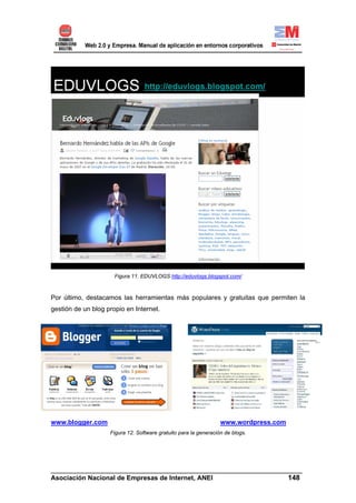 Figura 11. EDUVLOGS http://eduvlogs.blogspot.com/



Por último, destacamos las herramientas más populares y gratuitas que permiten la
gestión de un blog propio en Internet.




www.blogger.com                                                   www.wordpress.com
                    Figura 12. Software gratuito para la generación de blogs.




______________________________________________________________________
Asociación Nacional de Empresas de Internet, ANEI                 148
 