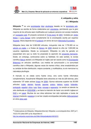 4. wikipedia y wikis
                                                                                  4.1. Wikipedia

                45
Wikipedia            es una enciclopedia libre plurilingüe basada en la tecnología wiki.
Wikipedia se escribe de forma colaborativa por voluntarios, permitiendo que la gran
mayoría de los artículos sean modificados por cualquier persona con acceso mediante
un navegador web. El proyecto comenzó el 15 de enero de 2001, fundada por Jimbo
Wales y Larry Sanger como complemento de la enciclopedia escrita por expertos
Nupedia. Ahora depende de la fundación sin ánimo de lucro Wikimedia Foundation.

Wikipedia tiene más de 5.385.000 artículos, incluyendo más de 1.778.383 en su
edición en inglés, y a finales de febrero de 2006 alcanzó la cifra de 1.000.000 de
usuarios registrados. Desde su concepción, Wikipedia no sólo ha ganado en
popularidad sino que su éxito ha propiciado la aparición de proyectos hermanos.
Existe, sin embargo, controversia sobre su fiabilidad. En este sentido, la revista
científica Nature declaró a la Wikipedia en inglés casi tan exacta como la Enciclopedia
Britannica en artículos científicos. Los medios de comunicación y la comunidad
científica citan a Wikipedia, algunas veces de manera crítica, otras ensalzándola por
su carácter de libre distribución, mejora constante, y multifacética, no sin mencionar su
naturaleza plurilingüe.

A menudo no es citada como fuente única, sino como fuente informativa
complementaria. Actualmente Wikipedia tiene ediciones en más de 229 idiomas, pero
solamente 137 están activas (mayo de 2006). Quince ediciones superan los 50.000
artículos: inglés, alemán, francés, japonés, polaco, italiano, sueco, holandés,
portugués, español, chino, ruso, fines, noruego y esperanto. La versión en alemán ha
sido distribuida en DVD-ROM, y se tiene la intención de hacer una versión inglesa en
DVD y en papel. Muchas de sus otras ediciones han sido replicadas a través de
Internet (mediante «espejos») o se han creado enciclopedias derivadas (bifurcaciones)
en otros sitios web.




45
     Colaboradores de Wikipedia. Wikipedia [Internet]. Wikipedia, La enciclopedia libre; 2007 jul 7,
19:22 UTC [cited 2007 jul 9]. Disponible en:
http://es.wikipedia.org/w/index.php?title=Wikipedia&oldid=9916373.

______________________________________________________________________
Asociación Nacional de Empresas de Internet, ANEI                 149
 