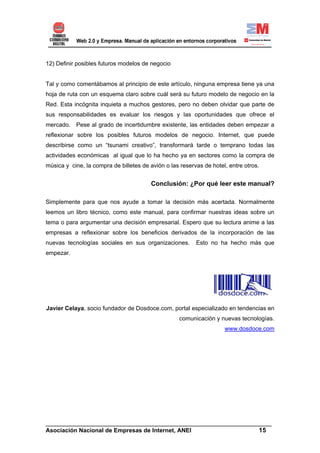 12) Definir posibles futuros modelos de negocio


Tal y como comentábamos al principio de este artículo, ninguna empresa tiene ya una
hoja de ruta con un esquema claro sobre cuál será su futuro modelo de negocio en la
Red. Esta incógnita inquieta a muchos gestores, pero no deben olvidar que parte de
sus responsabilidades es evaluar los riesgos y las oportunidades que ofrece el
mercado. Pese al grado de incertidumbre existente, las entidades deben empezar a
reflexionar sobre los posibles futuros modelos de negocio. Internet, que puede
describirse como un “tsunami creativo”, transformará tarde o temprano todas las
actividades económicas al igual que lo ha hecho ya en sectores como la compra de
música y cine, la compra de billetes de avión o las reservas de hotel, entre otros.


                                        Conclusión: ¿Por qué leer este manual?

Simplemente para que nos ayude a tomar la decisión más acertada. Normalmente
leemos un libro técnico, como este manual, para confirmar nuestras ideas sobre un
tema o para argumentar una decisión empresarial. Espero que su lectura anime a las
empresas a reflexionar sobre los beneficios derivados de la incorporación de las
nuevas tecnologías sociales en sus organizaciones.        Esto no ha hecho más que
empezar.




Javier Celaya, socio fundador de Dosdoce.com, portal especializado en tendencias en
                                                   comunicación y nuevas tecnologías.
                                                                     www.dosdoce.com




______________________________________________________________________
Asociación Nacional de Empresas de Internet, ANEI                 15
 