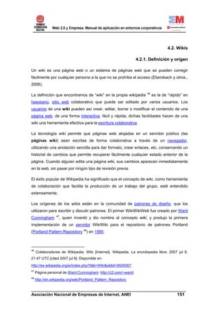 4.2. Wikis

                                                                4.2.1. Definición y origen

Un wiki es una página web o un sistema de páginas web que se pueden corregir
fácilmente por cualquier persona a la que no se prohíba el acceso (Ebersbach y otros.,
2006).

                                                                      46
La definición que encontramos de “wiki” en la propia wikipedia             es la de “rápido” en
hawaiano, sitio web colaborativo que puede ser editado por varios usuarios. Los
usuarios de una wiki pueden así crear, editar, borrar o modificar el contenido de una
página web, de una forma interactiva, fácil y rápida; dichas facilidades hacen de una
wiki una herramienta efectiva para la escritura colaborativa.

La tecnología wiki permite que páginas web alojadas en un servidor público (las
páginas wiki) sean escritas de forma colaborativa a través de un navegador,
utilizando una anotación sencilla para dar formato, crear enlaces, etc, conservando un
historial de cambios que permite recuperar fácilmente cualquier estado anterior de la
página. Cuando alguien edita una página wiki, sus cambios aparecen inmediatamente
en la web, sin pasar por ningún tipo de revisión previa.

El éxito popular de Wikipedia ha significado que el concepto de wiki, como herramienta
de colaboración que facilita la producción de un trabajo del grupo, esté entendido
extensamente.

Los orígenes de los wikis están en la comunidad de patrones de diseño, que los
utilizaron para escribir y discutir patrones. El primer WikiWikiWeb fue creado por Ward
                  47
Cunningham         , quien inventó y dio nombre al concepto wiki, y produjo la primera
implementación de un servidor WikiWiki para el repositorio de patrones Portland
(Portland Pattern Repository 48) en 1995.



46
     Colaboradores de Wikipedia. Wiki [Internet]. Wikipedia, La enciclopedia libre; 2007 jul 8,
21:47 UTC [cited 2007 jul 9]. Disponible en:
http://es.wikipedia.org/w/index.php?title=Wiki&oldid=9935567.
47
     Página personal de Ward Cunningham: http://c2.com/~ward/
48
     http://en.wikipedia.org/wiki/Portland_Pattern_Repository

______________________________________________________________________
Asociación Nacional de Empresas de Internet, ANEI                 151
 