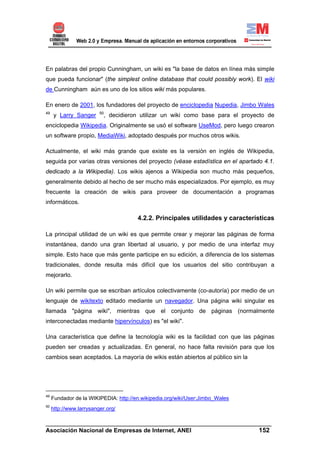 En palabras del propio Cunningham, un wiki es "la base de datos en línea más simple
que pueda funcionar" (the simplest online database that could possibly work). El wiki
de Cunningham aún es uno de los sitios wiki más populares.

En enero de 2001, los fundadores del proyecto de enciclopedia Nupedia, Jimbo Wales
49                       50
     y Larry Sanger        , decidieron utilizar un wiki como base para el proyecto de
enciclopedia Wikipedia. Originalmente se usó el software UseMod, pero luego crearon
un software propio, MediaWiki, adoptado después por muchos otros wikis.

Actualmente, el wiki más grande que existe es la versión en inglés de Wikipedia,
seguida por varias otras versiones del proyecto (véase estadística en el apartado 4.1.
dedicado a la Wikipedia). Los wikis ajenos a Wikipedia son mucho más pequeños,
generalmente debido al hecho de ser mucho más especializados. Por ejemplo, es muy
frecuente la creación de wikis para proveer de documentación a programas
informáticos.

                                       4.2.2. Principales utilidades y características

La principal utilidad de un wiki es que permite crear y mejorar las páginas de forma
instantánea, dando una gran libertad al usuario, y por medio de una interfaz muy
simple. Esto hace que más gente participe en su edición, a diferencia de los sistemas
tradicionales, donde resulta más difícil que los usuarios del sitio contribuyan a
mejorarlo.

Un wiki permite que se escriban artículos colectivamente (co-autoría) por medio de un
lenguaje de wikitexto editado mediante un navegador. Una página wiki singular es
llamada "página wiki", mientras que el conjunto de páginas (normalmente
interconectadas mediante hipervínculos) es "el wiki".

Una característica que define la tecnología wiki es la facilidad con que las páginas
pueden ser creadas y actualizadas. En general, no hace falta revisión para que los
cambios sean aceptados. La mayoría de wikis están abiertos al público sin la




49
     Fundador de la WIKIPEDIA: http://en.wikipedia.org/wiki/User:Jimbo_Wales
50
     http://www.larrysanger.org/

______________________________________________________________________
Asociación Nacional de Empresas de Internet, ANEI                 152
 