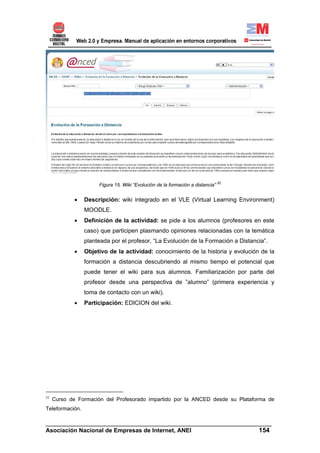 Figura 15. Wiki “Evolución de la formación a distancia” 52


             •   Descripción: wiki integrado en el VLE (Virtual Learning Environment)
                 MOODLE.
             •   Definición de la actividad: se pide a los alumnos (profesores en este
                 caso) que participen plasmando opiniones relacionadas con la temática
                 planteada por el profesor, “La Evolución de la Formación a Distancia”.
             •   Objetivo de la actividad: conocimiento de la historia y evolución de la
                 formación a distancia descubriendo al mismo tiempo el potencial que
                 puede tener el wiki para sus alumnos. Familiarización por parte del
                 profesor desde una perspectiva de ”alumno” (primera experiencia y
                 toma de contacto con un wiki).
             •   Participación: EDICION del wiki.




52
     Curso de Formación del Profesorado impartido por la ANCED desde su Plataforma de
Teleformación.

______________________________________________________________________
Asociación Nacional de Empresas de Internet, ANEI                 154
 