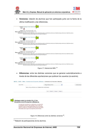 •   Versiones: relación de alumnos que han participado junto con la fecha de la
          última modificación y las referencias.




                                     Figura 17. Historial del WIKI. 54


      •   Diferencias: entre las distintas versiones que se generan automáticamente a
          través de las diferentes aportaciones que publican los usuarios (co-autoría).




                          Figura 18. Diferencias entre las distintas versiones 55.


54
     Relación de participaciones de los alumnos.

______________________________________________________________________
Asociación Nacional de Empresas de Internet, ANEI                 156
 