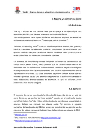 5. Tagging y bookmarking social


                                                                         5.1. Definición


Una tag o etiqueta es una palabra clave que se agrega a un objeto digital para
describirlo, pero no como parte de un sistema de clasificación formal.
Uno de los primeros usos a gran escala del marcado con etiquetas se realiza con
motivo del nacimiento de del.icio.us 56 creado por Joshua Schachter 57.


Definimos bookmarking social58 como un servicio especial de Internet para guardar y
clasificar colecciones de bookmarks o enlaces. Una manera de utilizar Internet para
guardar, clasificar, compartir los favoritos de cada usuario de forma pública con el fin
de ser consultados por internautas con intereses comunes.


Los sistemas de bookmarking sociales comparten un número de características del
campo común (Millen y otros, 2005): permiten que los usuarios creen listas de los
bookmarks o de sus favoritos que se almacenan en un servicio alejado con el objetivo
de compartirlos con otros usuarios del sistema (una vez más nos encontramos ante el
aspecto social de la Web 2.0). Estos bookmarks se pueden también marcar con una
etiqueta o palabras claves. Una diferencia importante de la clasificación utilizada en
listas tradicionales, browser-basadas del bookmark, es que un bookmark puede
pertenecer a más de una categoría.


                                                                          5.2. Ejemplos


El concepto de marcar con etiqueta ha ido extendiéndose más allá de un web site
como del.icio.us, ya que los “servicios sociales” basados en el multimedia sharing
como Flickr (fotos), YouTube (vídeo) y Odeo (podcasts) permiten que una variedad de
recursos digitales sea marcada con etiqueta social. Por ejemplo, el proyecto
compartido de las etiquetas del BBC es un servicio experimental que permite que los
miembros del público marquen artículos en línea de las noticias con etiqueta de BBC.

56
     http://del.icio.us/
57
     Blog personal de Joshua Schachter: http://joshua.schachter.org/
58
     http://eibar.org/blogak/prospektiba/178

______________________________________________________________________
Asociación Nacional de Empresas de Internet, ANEI                 158
 