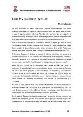 2. Web 2.0 y su aplicación empresarial

                                                                   2.1. Introducción

En este momento se están produciendo algunos acontecimientos que están
provocando cambios importantes el marco tradicional en el que actúan las empresas y
el resto de agentes socioeconómicos. Además, estos cambios, que corresponden al
orden económico y tecnológico, están teniendo lugar en un contexto de globalización
de la actividad económica y de incremento de la competitividad internacional.

Esta situación mundial provocó la reacción de la Unión Europea, que a través de La
Estrategia de Lisboa, también conocida como Agenda de Lisboa o Proceso de Lisboa
diseño un plan de desarrollo de para los países y regiones de la Unión. Recibe este
nombre, porque fue aprobado por el Consejo Europeo en Lisboa en marzo de 2000.

El Consejo Europeo de Lisboa se marcó el objetivo estratégico de convertir la
economía de la Unión en «la economía del conocimiento más competitiva y dinámica
del mundo, antes del 2010, capaz de un crecimiento económico duradero acompañado
por una mejora cuantitativa y cualitativa del empleo y una mayor cohesión social».

Según las conclusiones de la presidencia del Consejo europeo de Lisboa, la
realización de este objetivo requiere una estrategia global, y en concreto, en lo que a
las pymes se refiere, preparar la transición hacia una sociedad y una economía
fundadas sobre el conocimiento por medio de políticas que cubran mejor las
necesidades de la sociedad de la información y de la investigación y desarrollo, así
como acelerar las reformas estructurales para reforzar la competitividad y la
innovación.

Así pues, la conclusión es clara: sólo una apuesta decidida, por la innovación basada
en la incorporación de Tecnologías de la Información y la Comunicación (TIC) por
parte de las empresas permitirá a Europa alcanzar niveles de productividad suficientes
para competir con el resto de países en esta economía globalizada.

En el caso de España, la situación económica y productiva de ese momento era
todavía más sangrante, ya que en el entorno de los países europeos ocupaba los
lugares de cola en la mayor parte de los indicadores que representaban el desarrollo.




______________________________________________________________________
Asociación Nacional de Empresas de Internet, ANEI                 16
 