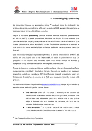 6. Audio blogging y podcasting


                                                   63
La comunidad hispana de podcasting define               podcast como la sindicación de
archivos de sonido, normalmente MP3, con un sistema RSS, que permite suscribirse y
descargarlos de forma automática y periódica.

Según la Wikipedia, podcasting consiste en crear archivos de sonido (generalmente
en MP3 u OGG) y poder subscribirse mediante un archivo RSS de manera que
permita descargar un programa para que el usuario lo escuche en el momento que
quiera, generalmente en un reproductor portátil. También se señala que se asemeja a
una suscripción a una revista hablada en la que recibimos los programas a través de
Internet.

Las principales ventajas del podcasting frente a la simple colocación de archivos de
sonido en una página web es la sindicación, es decir, la posibilidad de que un
programa o un servicio web recuerde visitar cada cierto tiempo las fuentes y
comprobar si hay archivos nuevos que descargarse para escuchar.

Frente al streaming, o retransmisión de sonido mediante Internet, el podcasting ofrece
independencia, movilidad y libertad de horario. Es decir, se puede oír en cualquier
dispositivo portátil que reproduzca MP3 (o el formato elegido), en cualquier lugar, sin
limitaciones de cobertura o conexión a la Red, y en cualquier momento, ya que está
grabado.

La comunidad hispana de podcasting www.podcastellano.com recoge algunos datos y
estudios sobre podcasting entre los que figuran:


                •   The Diffusion Grau. Un 11% (unos 12 millones) de los usuarios de
                    banda ancha en Estados Unidos escuchan podcasts, al menos una
                    vez al mes. Las previsiones para 2012 indican que la cifra podría
                    llegar a alcanzar los 38,5 millones de personas, un 24% de los
                    usuarios de Internet de banda ancha.
                •   COMISIÓN EUROPEA
                                        64
                                          . EL 2,4% DE LA POBLACIÓN EUROPEA ESCUCHARÁ
                    O VISIONARÁ AL MENOS UN PODCAST POR SEMANA. EL SECTOR DE LOS



63
     http://www.podcastellano.com/podcasting

______________________________________________________________________
Asociación Nacional de Empresas de Internet, ANEI                 161
 