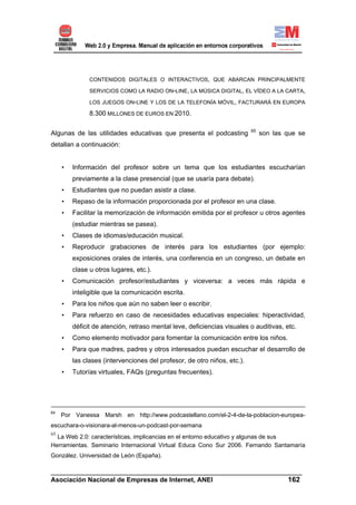 CONTENIDOS DIGITALES O INTERACTIVOS, QUE ABARCAN PRINCIPALMENTE

               SERVICIOS COMO LA RADIO ON-LINE, LA MÚSICA DIGITAL, EL VÍDEO A LA CARTA,

               LOS JUEGOS ON-LINE Y LOS DE LA TELEFONÍA MÓVIL, FACTURARÁ EN EUROPA

               8.300 MILLONES DE EUROS EN 2010.

                                                                          65
Algunas de las utilidades educativas que presenta el podcasting                son las que se
detallan a continuación:


     •   Información del profesor sobre un tema que los estudiantes escucharían
         previamente a la clase presencial (que se usaría para debate).
     •   Estudiantes que no puedan asistir a clase.
     •   Repaso de la información proporcionada por el profesor en una clase.
     •   Facilitar la memorización de información emitida por el profesor u otros agentes
         (estudiar mientras se pasea).
     •   Clases de idiomas/educación musical.
     •   Reproducir grabaciones de interés para los estudiantes (por ejemplo:
         exposiciones orales de interés, una conferencia en un congreso, un debate en
         clase u otros lugares, etc.).
     •   Comunicación profesor/estudiantes y viceversa: a veces más rápida e
         inteligible que la comunicación escrita.
     •   Para los niños que aún no saben leer o escribir.
     •   Para refuerzo en caso de necesidades educativas especiales: hiperactividad,
         déficit de atención, retraso mental leve, deficiencias visuales o auditivas, etc.
     •   Como elemento motivador para fomentar la comunicación entre los niños.
     •   Para que madres, padres y otros interesados puedan escuchar el desarrollo de
         las clases (intervenciones del profesor, de otro niños, etc.).
     •   Tutorías virtuales, FAQs (preguntas frecuentes).




64
     Por Vanessa Marsh en http://www.podcastellano.com/el-2-4-de-la-poblacion-europea-
escuchara-o-visionara-al-menos-un-podcast-por-semana
65
  La Web 2.0: características, implicancias en el entorno educativo y algunas de sus
Herramientas. Seminario Internacional Virtual Educa Cono Sur 2006. Fernando Santamaría
González. Universidad de León (España).

______________________________________________________________________
Asociación Nacional de Empresas de Internet, ANEI                 162
 