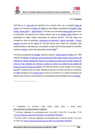 7.1. Youtube


YouTube es un sitio web que permite a los usuarios subir, ver y compartir clips de
vídeos. Fue fundado en febrero de 2005 por tres antiguos empleados de PayPal: Chad
Hurley, Steve Chen 66, Jawed Karim. YouTube usa un formato Adobe Flash para servir
su contenido. Es popular de la misma manera que lo es Google Video debido a la
posibilidad de alojar vídeos personales de manera sencilla. YouTube aloja una
variedad de clips de películas, programas de televisión, vídeos musicales y vídeos
caseros (a pesar de las reglas de YouTube contra subir vídeos con copyright, este
material existe en abundancia). Los enlaces a vídeos de YouTube pueden ser también
puestos en blogs y sitios web personales usando APIs 67.

YouTube es propiedad de Google, desde su compra, 10 de octubre de 2006, por 1.650
millones de dólares. El sitio hoy recibe cerca de 35.000 vídeos diarios, sirve más de 30
millones de videos diariamente, figura en el ranking de Alexa como el sitio número 32
entre los más visitados de internet y acaba de recibir una inyección de capital del
fondo de inversión Sequoia Capital. YouTube ha tenido un gran impacto en la cultura
popular68, prueba de ello es haber obtenido el premio al invento del año en noviembre
de 2006 otorgado por la revista Time. El sitio se convirtió en un medio de difusión tan
popular que incluso ha sido utilizado por importantes personalidades como Tony Blair,




66
       Fundadores      de    YouTube:     Chad     Hurley,   Steve    Chen     y    Jawed     Karim
http://www.flickr.com/photos/farber/113006254/
67
     "YouTube." Wikipedia, La enciclopedia libre. 15 jul 2007, 16:39 UTC. 16 jul 2007, 17:10
<http://es.wikipedia.org/w/index.php?title=YouTube&oldid=10062498>.
68
     YouTube. (2007, 15) de julio. Wikipedia, La enciclopedia libre. Fecha de consulta: 17:12, julio
16, 2007 from http://es.wikipedia.org/w/index.php?title=YouTube&oldid=10062498.

______________________________________________________________________
Asociación Nacional de Empresas de Internet, ANEI                 165
 