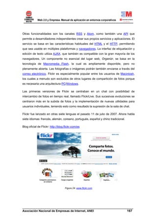 Otras funcionalidades son los canales RSS y Atom, como también una API que
permite a desarrolladores independientes crear sus propios servicios y aplicaciones. El
servicio se basa en las características habituales del HTML y el HTTP, permitiendo
que sea usable en múltiples plataformas y navegadores. La interfaz de etiquetación y
edición de texto utiliza AJAX, que también es compatible con la gran mayoría de los
navegadores. Un componente no esencial del lugar web, Organizr, se basa en la
tecnología de Macromedia Flash, la cual es ampliamente disponible, pero no
plenamente abierta. Las fotografías o imágenes podrán también enviarse a través del
correo electrónico. Flickr es especialmente popular entre los usuarios de Macintosh,
los cuales a menudo son excluidos de otros lugares de compartición de fotos porque
es necesaria una arquitectura PC/Windows.

Las primeras versiones de Flickr se centraban en un chat con posibilidad de
intercambio de fotos en tiempo real, llamado FlickrLive. Sus sucesivas evoluciones se
centraron más en la subida de fotos y la implementación de nuevas utilidades para
usuarios individuales, teniendo esto como resultado la supresión de la sala de chat.

Flickr fue lanzado en otras siete lenguas el pasado 11 de julio de 2007. Ahora habla
siete idiomas: francés, alemán, coreano, portugués, español y chino tradicional.

Blog oficial de Flickr: http://blog.flickr.com/es




                                    Figura 24. www.flickr.com




______________________________________________________________________
Asociación Nacional de Empresas de Internet, ANEI                 167
 
