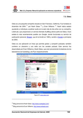 7.3. Odeo



Odeo es una pequeña compañía situada en San Francisco, California. Fue fundada en
                         71                    72                     73
diciembre del 2004            por Noah Glass        y Evan Williams    . Noah había estado
ayudando a individuos a publicar audio en la web más de dos años con su compañía,
ListenLab, que proporcionó un servicio llamado AudBlog (ahora parte de Odeo). Evan
estaba lo más recientemente posible con Google, donde funcionaba su servicio de
publicación personal, Blogger, que él co-fundó en 1999 y vendió a Google a principios
de 2003.

Odeo es una aplicación en línea que permite grabar y compartir podcasts; también
contiene un directorio y una radio con los canales podcast. Este servicio fue
desarrollado por Evan Williams y Noah Glass, que eran previamente fundadores de los
laboratorios de Audioblog y de Pyra respectivamente.




                                     Figura 25. www.odeo.com




72
     Blog personal de Noah Glass: http://www.noahglass.com/
73
     Blog personal de Evan Williams: http://www.evhead.com/

______________________________________________________________________
Asociación Nacional de Empresas de Internet, ANEI                 168
 