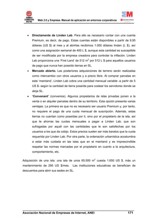 •   Directamente de Linden Lab. Para ello es necesario contar con una cuenta
       Premium, es decir, de pago. Estas cuentas están disponibles a partir de 9,95
       dólares (US $) al mes y al abrirlas recibimos 1.000 dólares linden (L $), así
       como una asignación semanal de 400 L $, aunque esta cantidad es susceptible
       de ser modificada por la empresa creadora para controlar la inflación. Linden
       Lab proporciona una ‘First Land’ de 512 m2 por 512 L $ para aquellos usuarios
       de pago que nunca han poseído tierras en SL.
   •   Mercado abierto. Las posteriores adquisiciones de terreno serán realizadas
       como intercambio con otros usuarios y a precio libre. Al comprar parcelas en
       este ‘mainland’, Linden Lab cobra una cantidad mensual variable -a partir de 5
       US $- según la cantidad de tierra poseída para costear los servidores donde se
       aloja SL.
   •   ‘Convenant’ (convenios). Algunos propietarios de islas privadas ponen a la
       venta o en alquiler parcelas dentro de su territorio. Esta opción presenta varias
       ventajas. La primera es que no es necesario ser usuario Premium y, por tanto,
       no requiere el pago de una cuota mensual de suscripción. Además, estas
       tierras no cuentan como poseídas por ti, sino por el propietario de la isla, así
       que te ahorras las cuotas mensuales a pagar a Linden Lab, que son
       sufragadas por aquél con las cantidades que le son satisfechas por los
       usuarios a los que da cobijo. Estos precios suelen ser más baratos que la cuota
       requerida por Linden Lab. Por otra parte, la ordenación urbanística acostumbra
       a estar más cuidada en las islas que en el mainland y es imprescindible
       respetar las normas marcadas por el propietario en cuanto a la arquitectura,
       comportamiento, etc.


Adquisición de una isla: una isla de unos 65.500 m2 cuesta 1.650 US $, más un
mantenimiento de 295 US $/mes.        Las instituciones educativas se benefician de
descuentos para abrir sus sedes en SL.




______________________________________________________________________
Asociación Nacional de Empresas de Internet, ANEI                 171
 