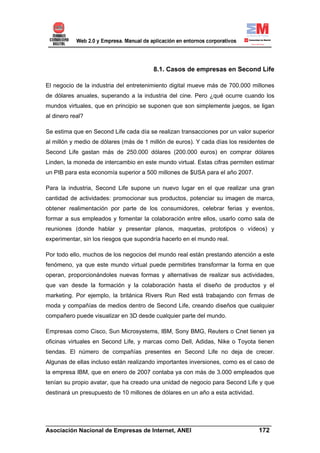 8.1. Casos de empresas en Second Life

El negocio de la industria del entretenimiento digital mueve más de 700.000 millones
de dólares anuales, superando a la industria del cine. Pero ¿qué ocurre cuando los
mundos virtuales, que en principio se suponen que son simplemente juegos, se ligan
al dinero real?

Se estima que en Second Life cada día se realizan transacciones por un valor superior
al millón y medio de dólares (más de 1 millón de euros). Y cada días los residentes de
Second Life gastan más de 250.000 dólares (200.000 euros) en comprar dólares
Linden, la moneda de intercambio en este mundo virtual. Estas cifras permiten estimar
un PIB para esta economía superior a 500 millones de $USA para el año 2007.

Para la industria, Second Life supone un nuevo lugar en el que realizar una gran
cantidad de actividades: promocionar sus productos, potenciar su imagen de marca,
obtener realimentación por parte de los consumidores, celebrar ferias y eventos,
formar a sus empleados y fomentar la colaboración entre ellos, usarlo como sala de
reuniones (donde hablar y presentar planos, maquetas, prototipos o vídeos) y
experimentar, sin los riesgos que supondría hacerlo en el mundo real.

Por todo ello, muchos de los negocios del mundo real están prestando atención a este
fenómeno, ya que este mundo virtual puede permitirles transformar la forma en que
operan, proporcionándoles nuevas formas y alternativas de realizar sus actividades,
que van desde la formación y la colaboración hasta el diseño de productos y el
marketing. Por ejemplo, la británica Rivers Run Red está trabajando con firmas de
moda y compañías de medios dentro de Second Life, creando diseños que cualquier
compañero puede visualizar en 3D desde cualquier parte del mundo.

Empresas como Cisco, Sun Microsystems, IBM, Sony BMG, Reuters o Cnet tienen ya
oficinas virtuales en Second Life, y marcas como Dell, Adidas, Nike o Toyota tienen
tiendas. El número de compañías presentes en Second Life no deja de crecer.
Algunas de ellas incluso están realizando importantes inversiones, como es el caso de
la empresa IBM, que en enero de 2007 contaba ya con más de 3.000 empleados que
tenían su propio avatar, que ha creado una unidad de negocio para Second Life y que
destinará un presupuesto de 10 millones de dólares en un año a esta actividad.




______________________________________________________________________
Asociación Nacional de Empresas de Internet, ANEI                 172
 