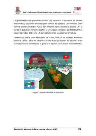 Las posibilidades que proporciona Second Life en torno a la educación no parecen
tener límites y se pueden encontrar gran cantidad de ejemplos. Universidades como
Harvard o la Universidad de Nueva York imparten clases virtuales en Second Life. El
Centro de Estudios Financieros (CEF) y la Universidad a Distancia de Madrid (UDIMA)
utilizan los medios de Second Life para complementar sus acciones formativas.

También hay ONGs como Mensajeros de la Paz, UNICEF, la Sociedad Americana
contra el Cáncer, Save the Children o Global Kids que buscan en Second Life un
nuevo lugar donde concienciar a la gente y, en algunos casos, donde recaudar fondos.




                       Figura 27. Sede de VODAFONE en Second Life




______________________________________________________________________
Asociación Nacional de Empresas de Internet, ANEI                 173
 