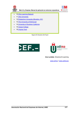 •   10 Ohio Learning Network
   •   11 Ohio University
   •   12 Polytechnic University (Brooklyn, NY)
   •   13 The University of Edinburgh
   •   14 University of Southern California
   •   15 Vassar College
   •   16 Virginia Tech


                              Figura 28. Directorio SimTeach




                                                      Ana Landeta. Directora E-Learning

                                                               www.cef.es / www.udima.es




______________________________________________________________________
Asociación Nacional de Empresas de Internet, ANEI                 177
 