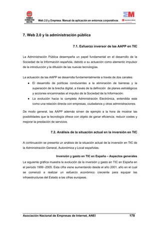 7. Web 2.0 y la administración pública

                                       7.1. Esfuerzo inversor de las AAPP en TIC


La Administración Pública desempeña un papel fundamental en el desarrollo de la
Sociedad de la Información española, debido a su actuación como elemento impulsor
de la introducción y la difusión de las nuevas tecnologías.


La actuación de las AAPP se desarrolla fundamentalmente a través de dos canales:
   ● El desarrollo de políticas conducentes a la eliminación de barreras y la
       superación de la brecha digital, a través de la definición de planes estratégicos
       y acciones encaminadas al impulso de la Sociedad de la Información.
   ● La evolución hacia la completa Administración Electrónica, entendida esta
       como una relación directa con empresas, ciudadanos y otras administraciones.

De modo general, las AAPP además sirven de ejemplo a la hora de mostrar las
posibilidades que la tecnología ofrece con objeto de ganar eficiencia, reducir costes y
mejorar la prestación de servicios.


                     7.2. Análisis de la situación actual en la inversión en TIC


A continuación se presenta un análisis de la situación actual de la inversión en TIC de
la Administración General, Autonómica y Local españolas.

                          Inversión y gasto en TIC en España – Aspectos generales

La siguiente gráfica muestra la evolución de la inversión y gasto en TIC en España en
el periodo 1999 -2005. Esta cifra viene aumentando desde el año 2001, año en el cual
se comenzó a realizar un esfuerzo económico creciente para equipar las
infraestructuras del Estado a las cifras europeas.




______________________________________________________________________
Asociación Nacional de Empresas de Internet, ANEI                 178
 