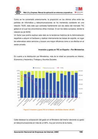 Como se ha comentado anteriormente, la proporción en los últimos años entre las
partidas de informática y telecomunicaciones se ha mantenido constante en una
relación 75/25, dato este que contrasta fuertemente con las datos del mercado TIC
global en el cual nos encontramos cifras inversas. O con los datos europeos, donde la
relación es de 50/50.
Un factor que podría explicar este dato es la tendencia histórica de la Administración
española a adquirir el hardware y realizar internamente las tareas de soporte, en lugar
de externalizar estos servicios y buscar una mayor eficiencia como si se efectúa en el
sector privado.

                                 Inversión y gasto en TIC en España – Por Ministerios


En cuanto a la distribución por Ministerios, más de la mitad se concentra en Interior,
Economía y Hacienda y Trabajos y Asuntos Sociales.




            Figura 3. Inversión y gasto TIC en la Admón. del Estado (fuente: siE [07)




Cabe destacar la composición del gasto en el Ministerio del Interior elevando su gasto
en telecomunicaciones en más de un 60%, muy por encima de la media.


______________________________________________________________________
Asociación Nacional de Empresas de Internet, ANEI                 180
 