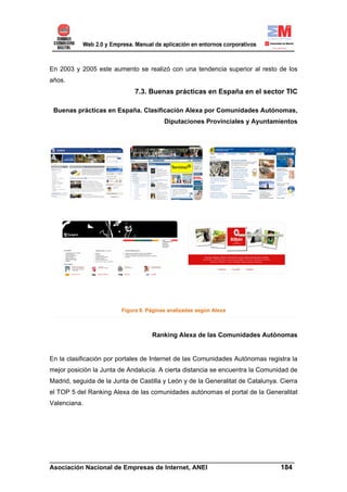 En 2003 y 2005 este aumento se realizó con una tendencia superior al resto de los
años.
                              7.3. Buenas prácticas en España en el sector TIC

 Buenas prácticas en España. Clasificación Alexa por Comunidades Autónomas,
                                         Diputaciones Provinciales y Ayuntamientos




                         Figura 8. Páginas analizadas según Alexa



                                    Ranking Alexa de las Comunidades Autónomas


En la clasificación por portales de Internet de las Comunidades Autónomas registra la
mejor posición la Junta de Andalucía. A cierta distancia se encuentra la Comunidad de
Madrid, seguida de la Junta de Castilla y León y de la Generalitat de Catalunya. Cierra
el TOP 5 del Ranking Alexa de las comunidades autónomas el portal de la Generalitat
Valenciana.




______________________________________________________________________
Asociación Nacional de Empresas de Internet, ANEI                 184
 