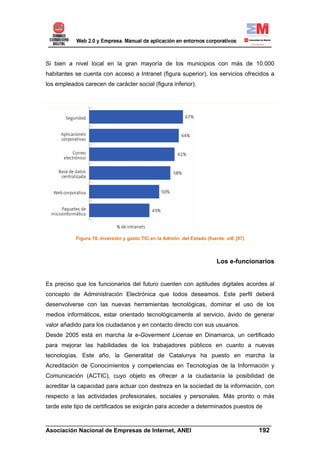 Si bien a nivel local en la gran mayoría de los municipios con más de 10.000
habitantes se cuenta con acceso a Intranet (figura superior), los servicios ofrecidos a
los empleados carecen de carácter social (figura inferior).




           Figura 18. Inversión y gasto TIC en la Admón. del Estado (fuente: siE [07)



                                                                        Los e-funcionarios


Es preciso que los funcionarios del futuro cuenten con aptitudes digitales acordes al
concepto de Administración Electrónica que todos deseamos. Este perfil deberá
desenvolverse con las nuevas herramientas tecnológicas, dominar el uso de los
medios informáticos, estar orientado tecnológicamente al servicio, ávido de generar
valor añadido para los ciudadanos y en contacto directo con sus usuarios.
Desde 2005 está en marcha la e-Goverment License en Dinamarca, un certificado
para mejorar las habilidades de los trabajadores públicos en cuanto a nuevas
tecnologías. Este año, la Generalitat de Catalunya ha puesto en marcha la
Acreditación de Conocimientos y competencias en Tecnologías de la Información y
Comunicación (ACTIC), cuyo objeto es ofrecer a la ciudadanía la posibilidad de
acreditar la capacidad para actuar con destreza en la sociedad de la información, con
respecto a las actividades profesionales, sociales y personales. Más pronto o más
tarde este tipo de certificados se exigirán para acceder a determinados puestos de

______________________________________________________________________
Asociación Nacional de Empresas de Internet, ANEI                 192
 