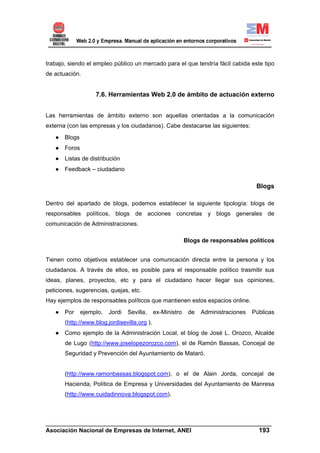 trabajo, siendo el empleo público un mercado para el que tendría fácil cabida este tipo
de actuación.


                   7.6. Herramientas Web 2.0 de ámbito de actuación externo


Las herramientas de ámbito externo son aquellas orientadas a la comunicación
externa (con las empresas y los ciudadanos). Cabe destacarse las siguientes:
   ● Blogs
   ● Foros
   ● Listas de distribución
   ● Feedback – ciudadano

                                                                                      Blogs

Dentro del apartado de blogs, podemos establecer la siguiente tipología: blogs de
responsables políticos, blogs de acciones concretas y blogs generales de
comunicación de Administraciones.

                                                            Blogs de responsables políticos


Tienen como objetivos establecer una comunicación directa entre la persona y los
ciudadanos. A través de ellos, es posible para el responsable político trasmitir sus
ideas, planes, proyectos, etc y para el ciudadano hacer llegar sus opiniones,
peticiones, sugerencias, quejas, etc.
Hay ejemplos de responsables políticos que mantienen estos espacios online.
   ● Por     ejemplo,    Jordi   Sevilla,     ex-Ministro    de   Administraciones   Públicas
       (http://www.blog.jordisevilla.org ).
   ● Como ejemplo de la Administración Local, el blog de José L. Orozco, Alcalde
       de Lugo (http://www.joselopezorozco.com), el de Ramón Bassas, Concejal de
       Seguridad y Prevención del Ayuntamiento de Mataró.


       (http://www.ramonbassas.blogspot.com), o el de Alain Jorda, concejal de
       Hacienda, Política de Empresa y Universidades del Ayuntamiento de Manresa
       (http://www.cuidadinnova.blogspot.com).



______________________________________________________________________
Asociación Nacional de Empresas de Internet, ANEI                 193
 