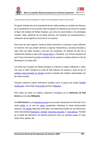 * Datos obtenidos a través de Wikipedia, en relación a los datos globales de Alexa en abril de 2008.



Si alguien dudaba aún de la importancia de las redes sociales en el tejido de Internet y
de su penetración en los usuarios, ésta ha logrado tal magnitud que incluso ha surgido
la figura del analista de Redes Sociales, que como los economistas o los psicólogos
sociales, debe, partiendo de los datos formular una hipótesis de comportamiento y
motivación de los agentes y de la red en su conjunto.


Pero como en todo negocio, manda el poder económico y comercial, y para calibrarlo
no tenemos más que prestar atención a algunos intercambios y acuerdos llevados a
cabo entre las redes sociales y otro tipo de compañías. Un ejemplo de ello fue la
colaboración llevada a cabo entre iTunes Store, y Facebook, con el firme propósito de
que iTunes conociera los gustos musicales de los usuarios o pudiera ofrecer un link de
descarga en su propio sitio.


Las cifras que manejan las Redes Sociales en Internet no dejan indiferente a nadie.
Tan solo en 2007 recibieron la visita de 500 millones de usuarios y siete de las 10
palabras más buscadas en Google durante el pasado año estaban relacionadas con
las redes sociales.


Tampoco debemos olvidar fenómenos sociales como el apoyo que recibió Rodolfo
Chikilicuatre, quién llegó a Eurovisión gracias a Myspace.


Pero antes de entrar en materia, aclaremos conceptos con la definición de Red
Social que nos deja Wikipedia:


Una Red Social es una estructura social que se puede representar en forma de uno o
varios grafos en el cual los nodos representan individuos (a veces denominados
actores) y las aristas relaciones entre ellos. Las relaciones pueden ser de distinto tipo,
como intercambios financieros, amistad, relaciones sexuales, o rutas aéreas. También
es el medio de interacción de distintas personas como por ejemplo juegos el línea,
chats, foros, spaces, etc.




______________________________________________________________________
Asociación Nacional de Empresas de Internet, ANEI                 197
 