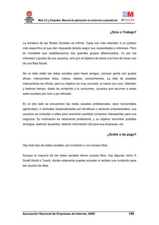 ¿Ocio o Trabajo?


La temática de las Redes Sociales es infinita. Cada vez más atienden a un público
más específico al que dan respuesta directa según sus necesidades e intereses. Pero
es inevitable que establezcamos dos grandes grupos diferenciados, no por los
intereses o gustos de sus usuarios, sino por el objetivo de éstos a la hora de hacer uso
de una Red Social.


De un lado están las redes sociales para hacer amigos, conocer gente con gustos
afines, intercambiar fotos, vídeos, relatos, conocimientos. La lista de posibles
intercambios es infinita, pero su objetivo es muy concreto: lo hacen por ocio. Atienden
y dedican tiempo, dotan de contenido y lo consumen, usuarios que recurren a estas
webs sociales por ocio o por afinidad.


En el otro lado se encuentran las redes sociales profesionales, sean horizontales
(generales), o verticales (especializadas por temáticas o sectores empresariales), sus
usuarios se conectan a ellas para encontrar posibles contactos interesantes para sus
negocios. Su motivación es netamente profesional, y su objetivo encontrar posibles
sinergias, elaborar acuerdos, obtener información útil para sus empresas, etc.


                                                                  ¿Gratis o de pago?


Hay todo tipo de redes sociales: por invitación o con acceso libre.


Aunque la mayoría de las redes sociales tienen acceso libre, hay algunas como A
Small World o Tuenti, donde solamente puedes acceder si recibes una invitación para
ser usuario de ellas.




______________________________________________________________________
Asociación Nacional de Empresas de Internet, ANEI                 198
 