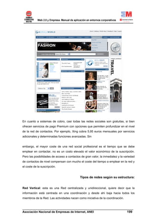 En cuanto a sistemas de cobro, casi todas las redes sociales son gratuitas, si bien
ofrecen servicios de pago Premium con opciones que permiten profundizar en el nivel
de la red de contactos. Por ejemplo, Xing cobra 5,95 euros mensuales por servicios
adicionales y determinadas funciones avanzadas. Sin


embargo, el mayor coste de una red social profesional es el tiempo que se debe
emplear en contactar, no es un costo elevado el valor económico de la suscripción.
Pero las posibilidades de acceso a contactos de gran valor, la inmediatez y la variedad
de contactos de nivel compensan con mucho el coste del tiempo a emplear en la red y
el coste de la suscripción.


                                            Tipos de redes según su estructura:


Red Vertical: esta es una Red centralizada y unidireccional, quiere decir que la
información está centrada en una coordinación y desde ahí baja hacia todos los
miembros de la Red. Las actividades nacen como iniciativa de la coordinación.


______________________________________________________________________
Asociación Nacional de Empresas de Internet, ANEI                 199
 