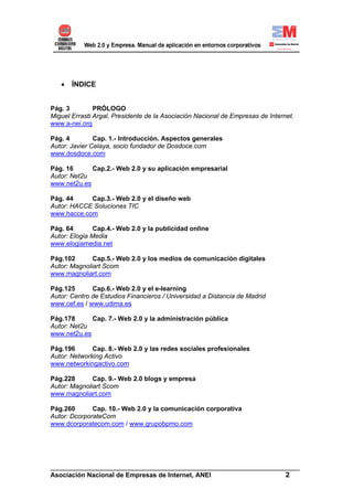 •   ÍNDICE


Pág. 3         PRÓLOGO
Miguel Errasti Argal, Presidente de la Asociación Nacional de Empresas de Internet.
www.a-nei.org

Pág. 4         Cap. 1.- Introducción. Aspectos generales
Autor: Javier Celaya, socio fundador de Dosdoce.com
www.dosdoce.com

Pág. 16      Cap.2.- Web 2.0 y su aplicación empresarial
Autor: Net2u
www.net2u.es

Pág. 44     Cap.3.- Web 2.0 y el diseño web
Autor: HACCE Soluciones TIC
www.hacce.com

Pág. 64        Cap.4.- Web 2.0 y la publicidad online
Autor: Elogia Media
www.elogiamedia.net

Pág.102       Cap.5.- Web 2.0 y los medios de comunicación digitales
Autor: Magnoliart Scom
www.magnoliart.com

Pág.125       Cap.6.- Web 2.0 y el e-learning
Autor: Centro de Estudios Financieros / Universidad a Distancia de Madrid
www.cef.es / www.udima.es

Pág.178      Cap. 7.- Web 2.0 y la administración pública
Autor: Net2u
www.net2u.es

Pág.196       Cap. 8.- Web 2.0 y las redes sociales profesionales
Autor: Networking Activo
www.networkingactivo.com

Pág.228       Cap. 9.- Web 2.0 blogs y empresa
Autor: Magnoliart Scom
www.magnoliart.com

Pág.260       Cap. 10.- Web 2.0 y la comunicación corporativa
Autor: DcorporateCom
www.dcorporatecom.com / www.grupobpmo.com




______________________________________________________________________
Asociación Nacional de Empresas de Internet, ANEI                 2
 