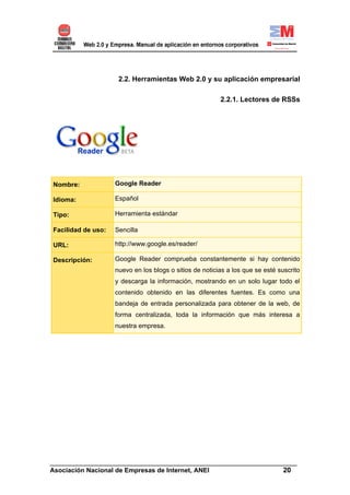 2.2. Herramientas Web 2.0 y su aplicación empresarial

                                                         2.2.1. Lectores de RSSs




Nombre:             Google Reader

Idioma:             Español

Tipo:               Herramienta estándar

Facilidad de uso:   Sencilla

URL:                http://www.google.es/reader/

Descripción:        Google Reader comprueba constantemente si hay contenido
                    nuevo en los blogs o sitios de noticias a los que se esté suscrito
                    y descarga la información, mostrando en un solo lugar todo el
                    contenido obtenido en las diferentes fuentes. Es como una
                    bandeja de entrada personalizada para obtener de la web, de
                    forma centralizada, toda la información que más interesa a
                    nuestra empresa.




______________________________________________________________________
Asociación Nacional de Empresas de Internet, ANEI                 20
 