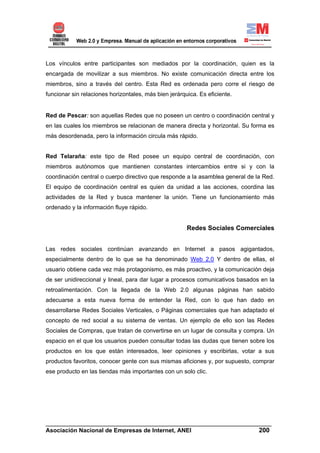 Los vínculos entre participantes son mediados por la coordinación, quien es la
encargada de movilizar a sus miembros. No existe comunicación directa entre los
miembros, sino a través del centro. Esta Red es ordenada pero corre el riesgo de
funcionar sin relaciones horizontales, más bien jerárquica. Es eficiente.


Red de Pescar: son aquellas Redes que no poseen un centro o coordinación central y
en las cuales los miembros se relacionan de manera directa y horizontal. Su forma es
más desordenada, pero la información circula más rápido.


Red Telaraña: este tipo de Red posee un equipo central de coordinación, con
miembros autónomos que mantienen constantes intercambios entre si y con la
coordinación central o cuerpo directivo que responde a la asamblea general de la Red.
El equipo de coordinación central es quien da unidad a las acciones, coordina las
actividades de la Red y busca mantener la unión. Tiene un funcionamiento más
ordenado y la información fluye rápido.


                                                       Redes Sociales Comerciales


Las redes sociales continúan avanzando en Internet a pasos agigantados,
especialmente dentro de lo que se ha denominado Web 2.0 Y dentro de ellas, el
usuario obtiene cada vez más protagonismo, es más proactivo, y la comunicación deja
de ser unidireccional y lineal, para dar lugar a procesos comunicativos basados en la
retroalimentación. Con la llegada de la Web 2.0 algunas páginas han sabido
adecuarse a esta nueva forma de entender la Red, con lo que han dado en
desarrollarse Redes Sociales Verticales, o Páginas comerciales que han adaptado el
concepto de red social a su sistema de ventas. Un ejemplo de ello son las Redes
Sociales de Compras, que tratan de convertirse en un lugar de consulta y compra. Un
espacio en el que los usuarios pueden consultar todas las dudas que tienen sobre los
productos en los que están interesados, leer opiniones y escribirlas, votar a sus
productos favoritos, conocer gente con sus mismas aficiones y, por supuesto, comprar
ese producto en las tiendas más importantes con un solo clic.




______________________________________________________________________
Asociación Nacional de Empresas de Internet, ANEI                 200
 