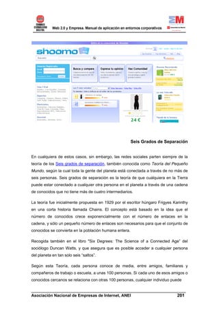 Seis Grados de Separación


En cualquiera de estos casos, sin embargo, las redes sociales parten siempre de la
teoría de los Seis grados de separación, también conocida como Teoría del Pequeño
Mundo, según la cual toda la gente del planeta está conectada a través de no más de
seis personas. Seis grados de separación es la teoría de que cualquiera en la Tierra
puede estar conectado a cualquier otra persona en el planeta a través de una cadena
de conocidos que no tiene más de cuatro intermediarios.

La teoría fue inicialmente propuesta en 1929 por el escritor húngaro Frigyes Karinthy
en una corta historia llamada Chains. El concepto está basado en la idea que el
número de conocidos crece exponencialmente con el número de enlaces en la
cadena, y sólo un pequeño número de enlaces son necesarios para que el conjunto de
conocidos se convierta en la población humana entera.

Recogida también en el libro "Six Degrees: The Science of a Connected Age” del
sociólogo Duncan Watts, y que asegura que es posible acceder a cualquier persona
del planeta en tan solo seis “saltos”.

Según esta Teoría, cada persona conoce de media, entre amigos, familiares y
compañeros de trabajo o escuela, a unas 100 personas. Si cada uno de esos amigos o
conocidos cercanos se relaciona con otras 100 personas, cualquier individuo puede

______________________________________________________________________
Asociación Nacional de Empresas de Internet, ANEI                 201
 