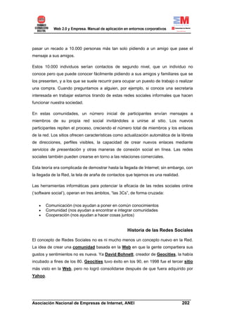 pasar un recado a 10.000 personas más tan solo pidiendo a un amigo que pase el
mensaje a sus amigos.

Estos 10.000 individuos serían contactos de segundo nivel, que un individuo no
conoce pero que puede conocer fácilmente pidiendo a sus amigos y familiares que se
los presenten, y a los que se suele recurrir para ocupar un puesto de trabajo o realizar
una compra. Cuando preguntamos a alguien, por ejemplo, si conoce una secretaria
interesada en trabajar estamos tirando de estas redes sociales informales que hacen
funcionar nuestra sociedad.

En estas comunidades, un número inicial de participantes envían mensajes a
miembros de su propia red social invitándoles a unirse al sitio. Los nuevos
participantes repiten el proceso, creciendo el número total de miembros y los enlaces
de la red. Los sitios ofrecen características como actualización automática de la libreta
de direcciones, perfiles visibles, la capacidad de crear nuevos enlaces mediante
servicios de presentación y otras maneras de conexión social en línea. Las redes
sociales también pueden crearse en torno a las relaciones comerciales.

Esta teoría era complicada de demostrar hasta la llegada de Internet; sin embargo, con
la llegada de la Red, la tela de araña de contactos que tejemos es una realidad.

Las herramientas informáticas para potenciar la eficacia de las redes sociales online
(‘software social’), operan en tres ámbitos, “las 3Cs”, de forma cruzada:


   •   Comunicación (nos ayudan a poner en común conocimientos
   •   Comunidad (nos ayudan a encontrar e integrar comunidades
   •   Cooperación (nos ayudan a hacer cosas juntos)


                                                    Historia de las Redes Sociales

El concepto de Redes Sociales no es ni mucho menos un concepto nuevo en la Red.
La idea de crear una comunidad basada en la Web en que la gente compartiera sus
gustos y sentimientos no es nueva. Ya David Bohnett, creador de Geocities, la había
incubado a fines de los 80. Geocities tuvo éxito en los 90, en 1998 fue el tercer sitio
más visto en la Web, pero no logró consolidarse después de que fuera adquirido por
Yahoo.




______________________________________________________________________
Asociación Nacional de Empresas de Internet, ANEI                 202
 