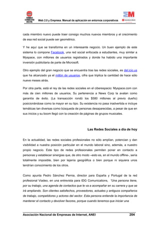 cada miembro nuevo puede traer consigo muchos nuevos miembros y el crecimiento
de esa red social puede ser geométrico.

Y he aquí que se transforma en un interesante negocio. Un buen ejemplo de este
sistema lo compone Facebook, una red social enfocada a estudiantes, muy similar a
Myspace, con millones de usuarios registrados y donde ha habido una importante
inversión publicitaria de parte de Microsoft.

Otro ejemplo del gran negocio que se encuentra tras las redes sociales, es del.icio.us
que ha alcanzado ya el millón de usuarios, cifra que triplica la cantidad de hace sólo
nueve meses atrás.

Por otra parte, está el rey de las redes sociales en el ciberespacio: Myspace.com con
más de cien millones de usuarios. Su pertenencia a News Corp la avalan como
garantía de éxito. (La transacción rondó los $580 millones al previo dueño)
posicionándose como la mayor en su tipo. Su existencia no pasa inadvertida e incluye
temáticas tan diversas como búsqueda de personas desaparecidas, a pesar de que en
sus inicios y su boom llegó con la creación de páginas de grupos musicales.




                                                 Las Redes Sociales a día de hoy


En la actualidad, las redes sociales profesionales no sólo amplían, potencian y dan
visibilidad a nuestra posición particular en el mundo laboral sino, además, a nuestro
propio negocio. Este tipo de redes profesionales permiten poner en contacto a
personas y establecer sinergias que, de otro modo –esto es, en el mundo offline-, sería
totalmente imposible, bien por lejanía geográfica o bien porque ni siquiera unos
tendrían conocimiento de los otros.


Como apunta Pedro Sánchez Pernia, director para España y Portugal de la red
profesional Viadeo, en una entrevista para IDG Comunications, “Una persona tiene,
por su trabajo, una agenda de contactos que le va a acompañar en su carrera y que se
irá ampliando. Son clientes satisfechos, proveedores, actuales y antiguos compañeros
de trabajo, competidores y actores del sector. Esta persona entiende la importancia de
mantener el contacto y devolver favores, porque cuando tenemos que iniciar una


______________________________________________________________________
Asociación Nacional de Empresas de Internet, ANEI                 204
 