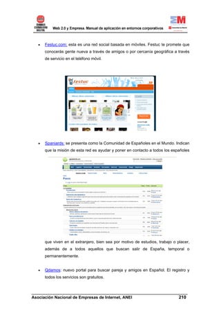 •    Festuc.com: esta es una red social basada en móviles. Festuc te promete que
       conocerás gente nueva a través de amigos o por cercanía geográfica a través
       de servicio en el teléfono móvil.




  •    Spaniards: se presenta como la Comunidad de Españoles en el Mundo. Indican
       que la misión de esta red es ayudar y poner en contacto a todos los españoles




       que viven en el extranjero, bien sea por motivo de estudios, trabajo o placer,
       además de a todos aquellos que buscan salir de España, temporal o
       permanentemente.


   •   Qdamos: nuevo portal para buscar pareja y amigos en Español. El registro y
       todos los servicios son gratuitos.


______________________________________________________________________
Asociación Nacional de Empresas de Internet, ANEI                 210
 
