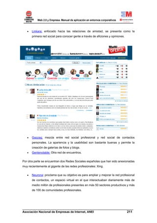 •   Linkara: enfocado hacia las relaciones de amistad, se presenta como la
       primera red social para conocer gente a través de aficiones y opiniones.




   •   Gazzag: mezcla entre red social profesional y red social de contactos
       personales. La apariencia y la usabilidad son bastante buenas y permite la
       creación de galerías de fotos y blogs.
   •   Gentenotable: Otra red de encuentros.


Por otra parte se encuentran dos Redes Sociales españolas que han sido anexionadas
muy recientemente al gigante de las redes profesionales: Xing.

   •   Neurona: proclama que su objetivo es para ampliar y mejorar la red profesional
       de contactos, un espacio virtual en el que interactuaban diariamente más de
       medio millón de profesionales presentes en más 50 sectores productivos y más
       de 100 de comunidades profesionales.




______________________________________________________________________
Asociación Nacional de Empresas de Internet, ANEI                 211
 